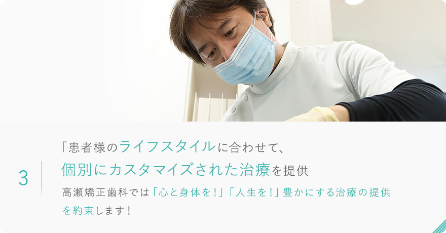 3.「患者様のライフスタイルに合わせて、個別にカスタマイズされた治療を提供 高瀬矯正歯科では「心と身体を！」「人生を！」豊かにする治療の提供 を約束します！