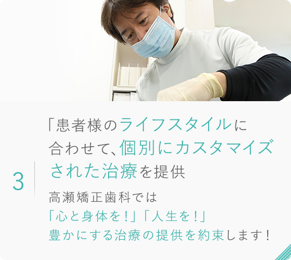 3.「患者様のライフスタイルに合わせて、個別にカスタマイズされた治療を提供 高瀬矯正歯科では「心と身体を！」「人生を！」豊かにする治療の提供 を約束します！