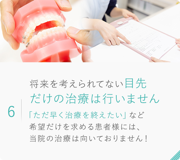 6.将来を考えられてない目先だけの治療は行いません「ただ早く治療を終えたい」など 希望だけを求める患者様には、当院の治療は向いておりません！